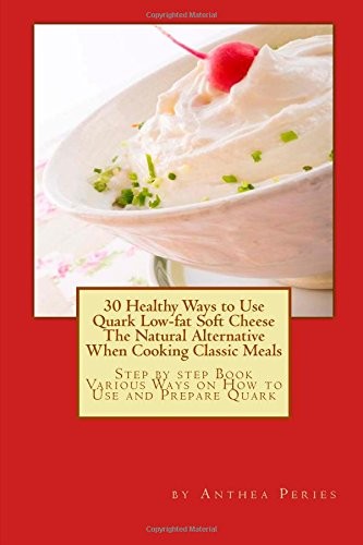 30 Healthy Ways to Use Quark Low-Fat Soft Cheese the Natural Alternative When Cooking Classic Meals: Step by Step Book Various Ways on How to Use and Prepare Quark