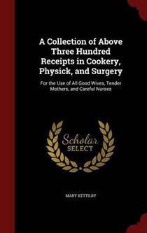 A Collection of Above Three Hundred Receipts in Cookery, Physick, and Surgery: For the Use of All Good Wives, Tender Mothers, and Careful Nurses