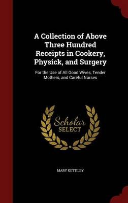 A Collection of Above Three Hundred Receipts in Cookery, Physick, and Surgery: For the Use of All Good Wives, Tender Mothers, and Careful Nurses