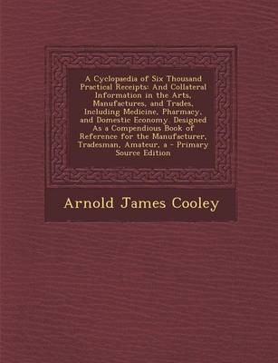 A Cyclopaedia of Six Thousand Practical Receipts: And Collateral Information in the Arts, Manufactures, and Trades, Including Medicine, Pharmacy, and Domestic Economy. Designed as a Compendious Book of Reference for the Manufacturer, Tradesman, Amateur, a