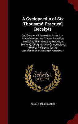 A Cyclopaedia of Six Thousand Practical Receipts: And Collateral Information in the Arts, Manufactures, and Trades, Including Medicine, Pharmacy, and Domestic Economy. Designed as a Compendious Book of Reference for the Manufacturer, Tradesman, Amateur, a