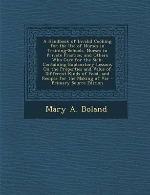 A Handbook of Invalid Cooking for the Use of Nurses in Training-Schools, Nurses in Private Practice, and Others Who Care for the Sick: Containing Explanatory Lessons on the Properties and Value of Different Kinds of Food, and Recipes for the Making of Var - Primary Source Edition