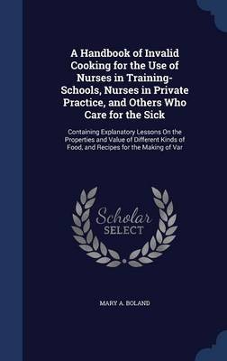 A Handbook of Invalid Cooking for the Use of Nurses in Training-Schools, Nurses in Private Practice, and Others Who Care for the Sick: Containing Explanatory Lessons on the Properties and Value of Different Kinds of Food, and Recipes for the Making of Var