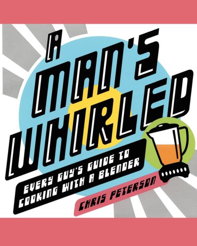 A Man's Whirled: Every Guy's Guide To Cooking With A Blender