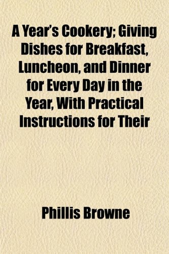 A Year's Cookery; Giving Dishes for Breakfast, Luncheon, and Dinner for Every Day in the Year, with Practical Instructions for Their