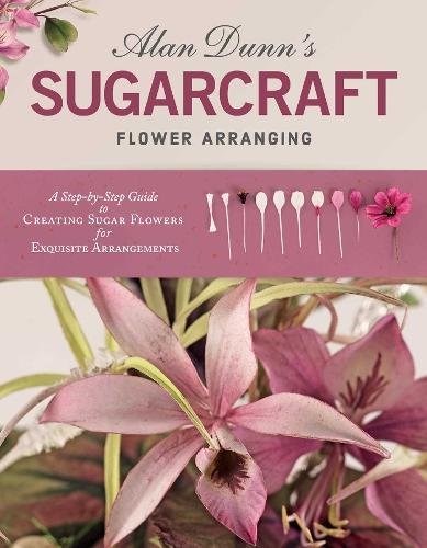 Alan Dunn's Sugarcraft Flower Arranging: A Step-by-Step Guide to Creating Sugar Flowers for Exquisite Arrangements (IMM Lifestyle Books) Directions for 40 Species of Lifelike Sugarart Flowers & Plants