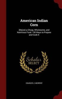 American Indian Corn: (Maize) a Cheap, Wholesome, and Nutritious Food. 150 Ways to Prepare and Cook It