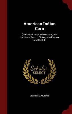 American Indian Corn: (Maize) a Cheap, Wholesome, and Nutritious Food. 150 Ways to Prepare and Cook It