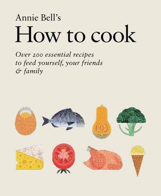 Annie Bell's How to Cook: Over 200 Essential Recipes to Feed Yourself, Your Friends & Family