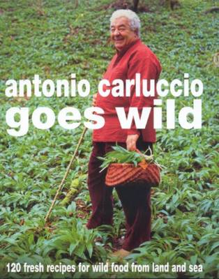 Antonio Carluccio Goes Wild: 120 Fresh Recipes For Wild Food From Land And Sea