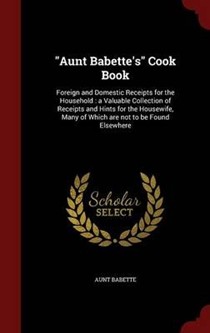 Aunt Babette's Cook Book: Foreign and Domestic Receipts for the Household: A Valuable Collection of Receipts and Hints for the Housewife, Many of Which Are Not to Be Found Elsewhere