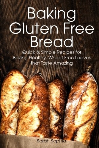 Baking Gluten Free Bread: Quick and Simple Recipes for Baking Healthy Wheat Free Loaves that Taste Amazing