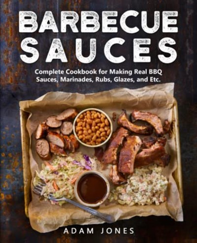Barbecue Sauces: Complete Cookbook for Making Real BBQ Sauces, Marinades, Rubs, Glazes, Etc