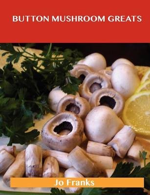 Button Mushroom Greats: Delicious Button Mushroom Recipes, The Top 49 Button Mushroom Recipes