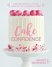 Cake Confidence: Sure-Fire Recipes & Tips for Over-the-Top Gorgeous Cakes