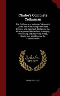 Clarke's Complete Cellarman: The Publican and Innkeeper's Practical Guide, and Wine and Spirit Dealer's Director and Assistant, Containing the Most Approved Methods of Managing, Preserving, and Improving Wines, Spirits, and Malt Liquors, the Composition a