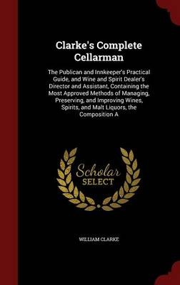 Clarke's Complete Cellarman: The Publican and Innkeeper's Practical Guide, and Wine and Spirit Dealer's Director and Assistant, Containing the Most Approved Methods of Managing, Preserving, and Improving Wines, Spirits, and Malt Liquors, the Composition a