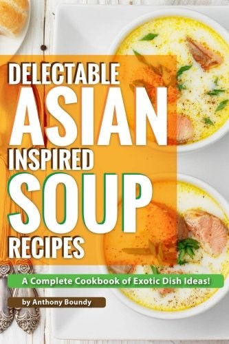 Delectable Asian Inspired Soup Recipes: A Complete Cookbook of Exotic Dish Ideas!