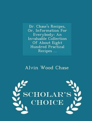 Dr. Chase's Recipes, Or, Information for Everybody: An Invaluable Collection of about Eight Hundred Practical Recipes ... - Scholar's Choice Edition
