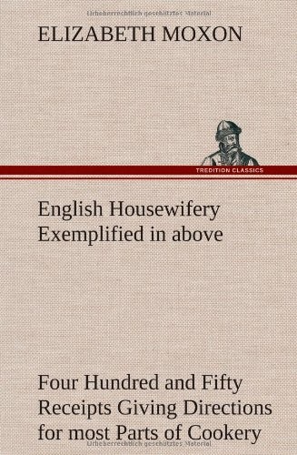 English Housewifery Exemplified in Above Four Hundred and Fifty Receipts Giving Directions for Most Parts of Cookery