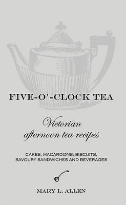 Five-O'-Clock Tea: Victorian Afternoon Tea Recipes, Including Cakes, Macaroons, Savoury Sandwiches and Beverages