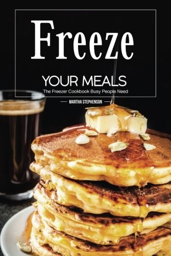 Freeze Your Meals: The Freezer Cookbook Busy People Need