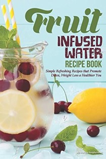 Fruit Infused Water Recipe Book: Simple Refreshing Recipes that Promote Detox, Weight Loss a Healthier You