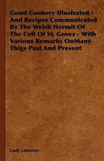 Good Cookery Illustrated - And Recipes Communicated By The Welsh Hermit Of The Cell Of St. Goves - With Various Remarks OnMany Thigs Past And Present