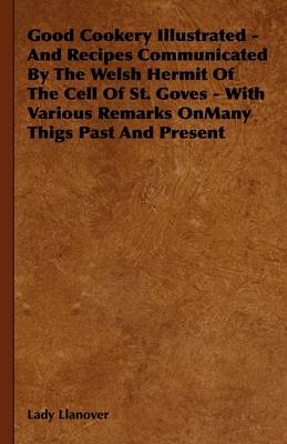 Good Cookery Illustrated - And Recipes Communicated By The Welsh Hermit Of The Cell Of St. Goves - With Various Remarks OnMany Thigs Past And Present