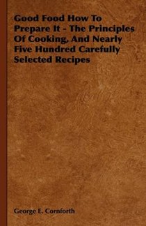 Good Food How To Prepare It - The Principles Of Cooking, And Nearly Five Hundred Carefully Selected Recipes