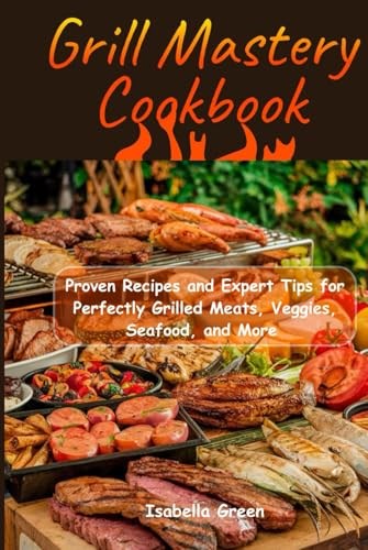 Grill Mastery Cookbook: Proven Recipes and Expert Tips for Perfectly Grilled Meats, Veggies, Seafood, and More