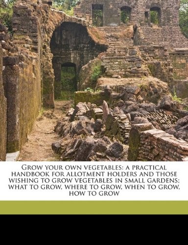 Grow Your Own Vegetables: A Practical Handbook for Allotment Holders and Those Wishing to Grow Vegetables in Small Gardens; What to Grow, Where to Grow, When to Grow, How to Grow