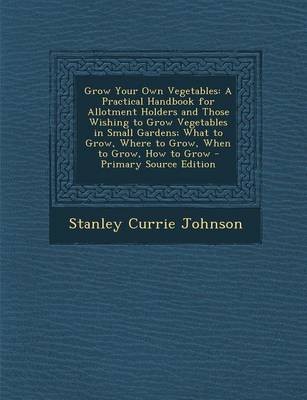 Grow Your Own Vegetables: A Practical Handbook for Allotment Holders and Those Wishing to Grow Vegetables in Small Gardens; What to Grow, Where to Grow, When to Grow, How to Grow - Primary Source Edition