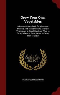 Grow Your Own Vegetables: A Practical Handbook for Allotment Holders and Those Wishing to Grow Vegetables in Small Gardens; What to Grow, Where to Grow, When to Grow, How to Grow