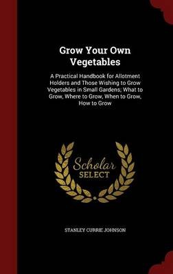 Grow Your Own Vegetables: A Practical Handbook for Allotment Holders and Those Wishing to Grow Vegetables in Small Gardens; What to Grow, Where to Grow, When to Grow, How to Grow