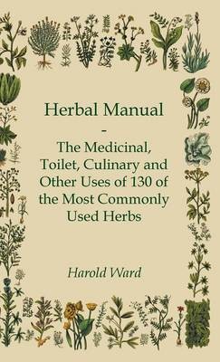 Herbal Manual - The Medicinal, Toilet, Culinary And Other Uses Of 130 Of The Most Commonly Used Herbs