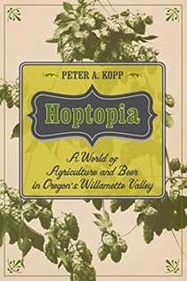 Hoptopia: A World of Agriculture and Beer in Oregon's Willamette Valley (California Studies in Food and Culture)