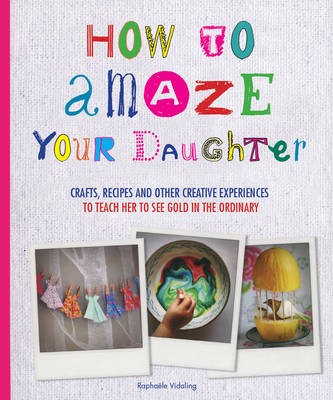 How to Amaze Your Daughter: Crafts, Recipes and Other Creative Experiences to Teach Her to See Gold in the Ordinary