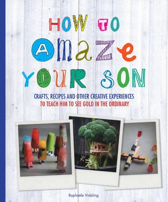 How to Amaze Your Son: Crafts, Recipes and Other Creative Experiences to Teach Him to See Gold in the Ordinary