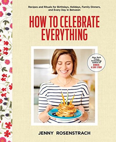 How to Celebrate Everything: Recipes and Rituals for Birthdays, Holidays, Family Dinners, and Every Day In Between