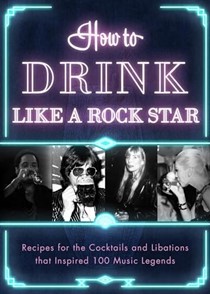  How to Drink Like a Rock Star: Recipes for the Cocktails and Libations that Inspired 100 Music Legends