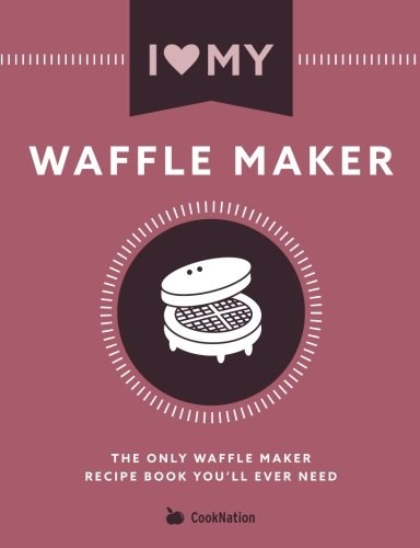 I Love My Waffle Maker: The Only Waffle Maker Recipe Book You'll Ever Need