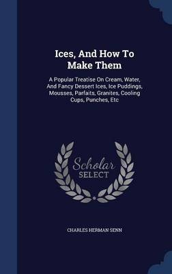 Ices, and How to Make Them: A Popular Treatise on Cream, Water, and Fancy Dessert Ices, Ice Puddings, Mousses, Parfaits, Granites, Cooling Cups, Punches, Etc