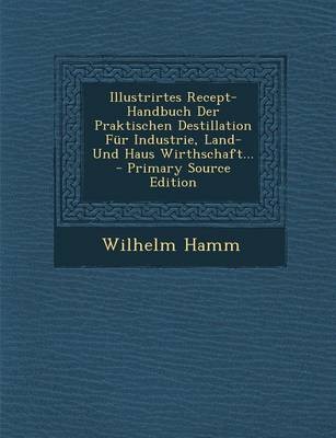 Illustrirtes Recept-Handbuch Der Praktischen Destillation Fur Industrie, Land-Und Haus Wirthschaft... - Primary Source Edition