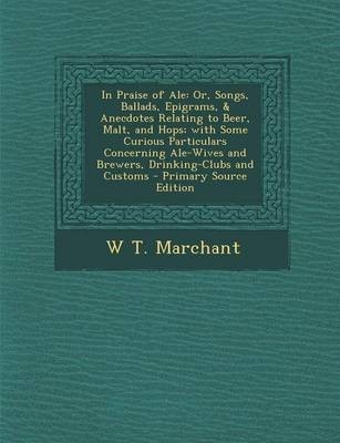 In Praise of Ale: Or, Songs, Ballads, Epigrams, & Anecdotes Relating to Beer, Malt, and Hops; With Some Curious Particulars Concerning Ale-Wives and Brewers, Drinking-Clubs and Customs - Primary Source Edition