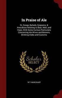 In Praise of Ale: Or, Songs, Ballads, Epigrams, & Anecdotes Relating to Beer, Malt, and Hops; With Some Curious Particulars Concerning Ale-Wives and Brewers, Drinking-Clubs and Customs