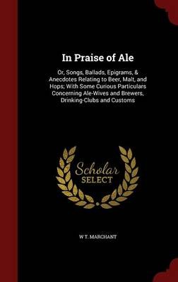 In Praise of Ale: Or, Songs, Ballads, Epigrams, & Anecdotes Relating to Beer, Malt, and Hops; With Some Curious Particulars Concerning Ale-Wives and Brewers, Drinking-Clubs and Customs