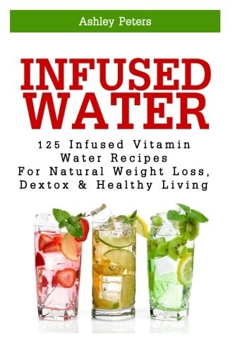 Infused Water: 125 Fruit Infused Water Recipes For Natural Weight Loss, Detox & Healthy Living