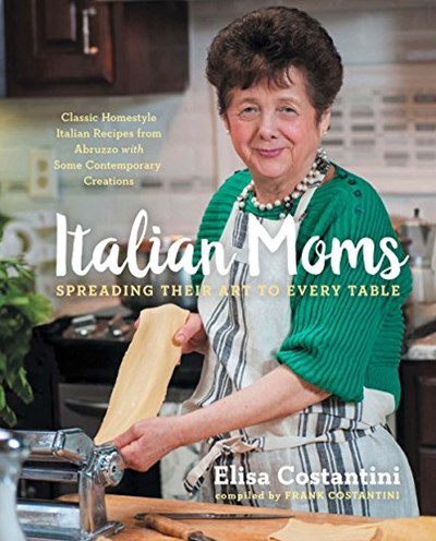 Italian Moms: Spreading Their Art to Every Table: Classic Homestyle Italian Recipes from Abruzzo with Some Contemporary Creations