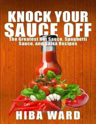 Knock Your Sauce off: the Greatest Hot Sauce, Spaghetti Sauce, and Salsa Recipes